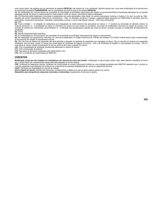 entre outros casos, não significa que os automóveis de espécie ESPECIAL não possam ter a cor modificada. Significa apenas que, como essa modificação já foi prevista para
os automóveis da espécie PASSAGEIROS, não há necessidade de prevê-la para os da espécie ESPECIAL.
(1): As modificações em veículos devem ser precedidas de autorização da autoridade responsável pelo registro e licenciamento/Serão consideradas alterações de cor aquelas
realizadas através de pintura ou adesivamento em área superior a 50% do veículo, excluídas as áreas envidraçadas;
(2): CSV/Somente serão registrados, licenciados e emplacados com motor alimentado a óleo diesel, os veículos autorizados conforme a Portaria nº 23, de 6 de junho de 1994,
baixada pelo extinto Departamento Nacional de Combustíveis – DNC, do Ministério de Minas e Energia e regulamentação especifica do DENATRAN/ É permitido, para fins
automotivos, exceto para ciclomotores, motonetas, motocicletas e triciclos, o uso do Gás Natural Veicular – GNV como combustível;
(3): CSV;
(4): Ficam proibidas: I - A utilização de rodas/pneus que ultrapassem os limites externos dos pára-lamas do veículo; II - O aumento ou diminuição do diâmetro externo do
conjunto pneu/roda; III – A substituição do chassi ou monobloco de veículo por outro chassi ou monobloco, nos casos de modificação, furto/roubo ou sinistro de veículos, com
exceção de sinistros em motocicletas e assemelhados IV – A alteração das características originais das molas do veículo, inclusão, exclusão ou modificação de dispositivos da
suspensão;
(5): COVC;
(6): Atender Regulamentação específica;
(7): As modificações em veículos devem ser precedidas de autorização da autoridade responsável pelo registro e licenciamento;
(8): Na substituição de equipamentos veiculares, em veículos já registrados, os Órgãos Executivos de Trânsito dos Estados e do Distrito Federal devem exigir a apresentação
de documentos em relação ao equipamento veicular;
(9): CSV/ Na troca do sistema de suspensão não será permitida a utilização de sistemas de suspensão com regulagem de altura. Para os veículos que tiverem sua suspensão
modificada, deve-se fazer constar no campo das observações do Certificado de Registro de Veículo - CRV e do Certificado de Registro e Licenciamento de Veículo - CRLV a
nova altura do veículo medida verticalmente do solo ao ponto do farol baixo (original) do veículo;
(10): CSV e possibilidade de ampliação prevista pelo fabricante no manual do veículo;
(11): CSV e Autorização do Exército;
(12): Fabricante da carroçaria Cadastrado pelo DENATRAN e CSV;
(13): CSV e Certificado de Conformidade do INMETRO.
CONCEITOS:
Modificação visual que não implique em semelhança com veículos de outro ano-modelo: modificação no pára-choque, grade, capô, saias laterais e aerofólios de forma
que o veículo fique com características visuais diferentes daquelas do veículo original.
CSV: Certificado de Segurança Veicular Certificado de Conformidade do Inmetro (Documento emitido por uma entidade acreditada pelo INMETRO atestando que o produto ou
o serviço apresenta nível adequado de confiança no cumprimento de requisitos estabelecidos em norma ou regulamento técnico).
COVC: Certificado de Originalidade de Veículo de Coleção.
Altura original do veículo: definida pelo fabricante, correspondente à distância do solo ao ponto superior extremo do veículo.
Dispositivo para transporte de carga para motonetas e motocicletas: equipamento do tipo baú ou grelha.
255
 