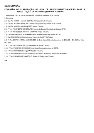 ELABORAÇÃO
COMISSÃO DE ELABORAÇÃO DE GUIA DE PROCEDIMENTOS-PADRÃO PARA A
FISCALIZAÇÃO DE TRÂNSITO (Bol G PM nº 216/07)
1. Presidente: Ten Cel PM 86.099-9 Admir GERVÁSIO Moreira, da 3ª EM/PM;
2. Membros:
2.1. Cap PM 840897-1 Marcelo CORTEZ Ramos de Paula (Titular);
2.2. Cap PM 862786-0 IRONCIDE Gomes Filho (Eventual), ambos da 3ª EM/PM.
2.3. Cap PM 840859-9 Ivan RONCATO Batista (Titular);
2.4. 1º Ten PM 891267-0 MENEMILTON Soares de Souza (Eventual), ambos do CPRv.
2.5. 1º Ten PM 883560-8 Robinson CABANAS Duque (Titular);
2.6. Cap Fem PM 901207-9 SORAYA Corrêa Alvares (Eventual), ambos do CPC.
2.7. Cap QOPM 884203-5 Arnaldo Luiz Theodosio PAZETTI (Titular);
2.8. 1º Ten QOPM 944749-A MARCONDES de Brito Maciel (Eventual), ambos do DSA/GC – Div Ct Fisc Veic -
DETRAN
2.9. 1º Ten PM 930282-4 JULYVER Modesto de Araújo (Titular);
2.10. 1º Ten PM 891461-3 RUBENS Faria Silva (Eventual), ambos do CCFO.
2.11. 1º Ten PM 915232-6 Sergio MARQUES (Titular);
2.12. 1º Ten PM 887876-3 PAULO SERGIO de Oliveira (Eventual), ambos do 34º BPM/M.
2.13. 1º Ten PM 842015-7 VANDERLEI Aparecido Rodrigues (Titular);
256
 