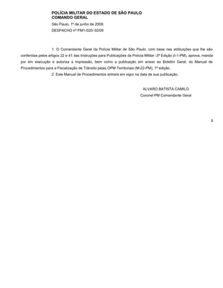 POLÍCIA MILITAR DO ESTADO DE SÃO PAULO
COMANDO GERAL
São Paulo, 1º de junho de 2009.
DESPACHO nº PM1-020/ 02/09
1. O Comandante Geral da Polícia Militar de São Paulo, com base nas atribuições que lhe são
conferidas pelos artigos 22 e 41 das Instruções para Publicações da Polícia Militar -3ª Edição (I-1-PM), aprova, manda
por em execução e autoriza a impressão, bem como a publicação em anexo ao Boletim Geral, do Manual de
Procedimentos para a Fiscalização de Trânsito pelas OPM Territoriais (M-22-PM), 1ª edição.
2. Este Manual de Procedimentos entrará em vigor na data de sua publicação.
ALVARO BATISTA CAMILO
Coronel PM Comandante Geral
3
 