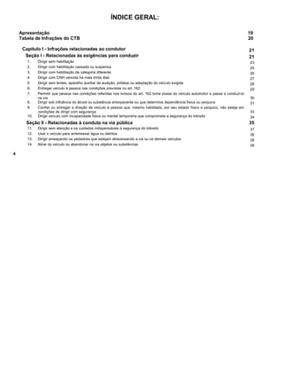 ÍNDICE GERAL:
Apresentação 19
Tabela de Infrações do CTB 20
Capítulo I - Infrações relacionadas ao condutor 21
Seção I - Relacionadas às exigências para conduzir 21
1. Dirigir sem habilitação 23
2. Dirigir com habilitação cassada ou suspensa 25
3. Dirigir com habilitação de categoria diferente 26
4. Dirigir com CNH vencida há mais trinta dias 27
5. Dirigir sem lentes, aparelho auxiliar de audição, prótese ou adaptação do veículo exigida 28
6. Entregar veículo à pessoa nas condições previstas no art. 162 29
7. Permitir que pessoa nas condições referidas nos incisos do art. 162 tome posse do veículo automotor e passe a conduzi-lo
na via 30
8. Dirigir sob influência do álcool ou substância entorpecente ou que determine dependência física ou psíquica 31
9. Confiar ou entregar a direção de veículo à pessoa que, mesmo habilitada, por seu estado físico e psíquico, não esteja em
condições de dirigir com segurança 33
10. Dirigir veículo com incapacidade física ou mental temporária que comprometa a segurança do trânsito 34
Seção II - Relacionadas à conduta na via pública 35
11. Dirigir sem atenção e os cuidados indispensáveis à segurança do trânsito 37
12. Usar o veículo para arremessar água ou detritos 38
13. Dirigir ameaçando os pedestres que estejam atravessando a via ou os demais veículos 38
14. Atirar do veículo ou abandonar na via objetos ou substâncias 39
4
 