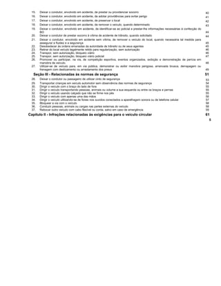 15. Deixar o condutor, envolvido em acidente, de prestar ou providenciar socorro 40
16. Deixar o condutor, envolvido em acidente, de adotar providências para evitar perigo 41
17. Deixar o condutor, envolvido em acidente, de preservar o local 42
18. Deixar o condutor, envolvido em acidente, de remover o veículo, quando determinado 43
19. Deixar o condutor, envolvido em acidente, de identificar-se ao policial e prestar-lhe informações necessárias à confecção do
BO 44
20. Deixar o condutor de prestar socorro à vítima de acidente de trânsito, quando solicitado 44
21. Deixar o condutor, envolvido em acidente sem vítima, de remover o veículo do local, quando necessária tal medida para
assegurar a fluidez e a segurança 45
22. Desobedecer às ordens emanadas da autoridade de trânsito ou de seus agentes 45
23. Retirar do local veículo legalmente retido para regularização, sem autorização 46
24. Transpor, sem autorização, bloqueio viário 46
25. Transpor, sem autorização, bloqueio viário policial 47
26. Promover ou participar, na via, de competição esportiva, eventos organizados, exibição e demonstração de perícia em
manobra de veículo. 48
27. Utilizar-se de veículo para, em via pública, demonstrar ou exibir manobra perigosa, arrancada brusca, derrapagem ou
frenagem com deslizamento ou arrastamento dos pneus 49
Seção III - Relacionadas às normas de segurança 51
28. Deixar o condutor ou passageiro de utilizar cinto de segurança 53
29. Transportar crianças em veículo automotor sem observância das normas de segurança 54
30. Dirigir o veículo com o braço do lado de fora 55
31. Dirigir o veículo transportando pessoas, animais ou volume a sua esquerda ou entre os braços e pernas 55
32. Dirigir o veículo usando calçado que não se firme nos pés 55
33. Dirigir o veículo com apenas uma das mãos 56
34. Dirigir o veículo utilizando-se de fones nos ouvidos conectados a aparelhagem sonora ou de telefone celular 57
35. Bloquear a via com o veículo 58
36. Conduzir pessoas, animais ou cargas nas partes externas do veículo 58
37. Rebocar outro veículo com cabo flexível ou corda, salvo em caso de emergência 59
Capítulo II - Infrações relacionadas às exigências para o veículo circular 61
5
 