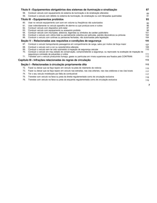 Título II - Equipamentos obrigatórios dos sistemas de iluminação e sinalização 87
58. Conduzir veículo com equipamento do sistema de iluminação e de sinalização alterados 89
59. Conduzir o veículo com defeito no sistema de iluminação, de sinalização ou com lâmpadas queimadas 91
Título III - Equipamentos proibidos 93
60. Usar no veículo equipamento com som em volume ou freqüência não autorizados 95
61. Usar indevidamente no veículo aparelho de alarme ou que produza sons e ruídos 96
62. Conduzir veículo com dispositivo anti-radar 97
63. Conduzir veículo com equipamento ou acessório proibido 98
64. Conduzir veículo com inscrições, adesivos, legendas ou símbolos de caráter publicitário 101
65. Conduzir o veículo com vidros total ou parcialmente cobertos por películas, painéis decorativos ou pinturas 102
66. Conduzir o veículo com cortinas ou persianas fechadas, não autorizadas pela legislação 104
Seção V – Relacionadas aos requisitos e condições de segurança 105
67. Conduzir o veículo transportando passageiros em compartimento de carga, salvo por motivo de força maior 107
68. Conduzir o veículo com a cor ou característica alterada 108
69. Conduzir o veículo sem ter sido submetido à inspeção de segurança veicular 110
70. Conduzir o veículo em mau estado de conservação, comprometendo a segurança, ou reprovado na avaliação de inspeção de
segurança e emissão de poluentes e ruídos 111
71. Transitar com o veículo produzindo fumaça, gases ou partículas em níveis superiores aos fixados pelo CONTRAN 112
Capítulo III - Infrações relacionadas às regras de circulação 113
Seção I - Relacionadas à circulação propriamente dita 113
72. Fazer ou deixar que se faça reparo em veículo na pista de rolamento de rodovia 115
73. Fazer ou deixar que se faça reparo em veículo nas estradas, nas vias arteriais, nas vias coletoras e nas vias locais 117
74. Ter o seu veículo imobilizado por falta de combustível 117
75. Transitar com veículo na faixa ou pista da direita regulamentada como de circulação exclusiva 118
76. Transitar com veículo na faixa ou pista da esquerda regulamentada como de circulação exclusiva 119
7
 