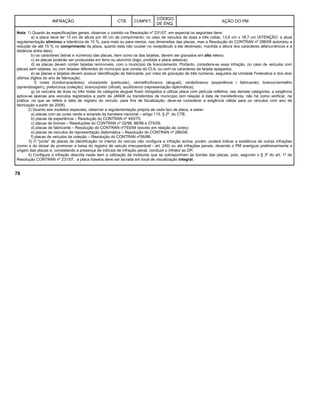 INFRAÇÃO CTB COMPET.
CÓDIGO
DE ENQ.
AÇÃO DO PM
Nota: 1) Quanto às especificações gerais, observar o contido na Resolução nº 231/07, em especial os seguintes itens:
a) a placa deve ter 13 cm de altura por 40 cm de comprimento; no caso de veículos de duas e três rodas, 13,6 cm x 18,7 cm (ATENÇÃO: a atual
regulamentação eliminou a tolerância de 10 %, para mais ou para menos, nas dimensões das placas, mas a Resolução do CONTRAN nº 288/08 autorizou a
redução de até 15 % no comprimento da placa, quanto esta não couber no receptáculo a ela destinado, mantida a altura dos caracteres alfanuméricos e a
distância entre eles);
b) os caracteres (letras e números) das placas, bem como os das tarjetas, devem ser gravados em alto relevo;
c) as placas poderão ser produzidas em ferro ou alumínio (logo, proibida a placa adesiva);
d) as placas devem conter tarjetas removíveis, com o município de licenciamento. Portanto, considera-se essa infração, no caso de veículos com
placas sem tarjetas, ou com tarjetas diferentes do município que consta do CLA, ou com os caracteres da tarjeta apagados;
e) as placas e tarjetas devem possuir identificação do fabricante, por meio de gravação de três números, seguidos da Unidade Federativa e dos dois
últimos dígitos do ano de fabricação;
f) cores (fundo/caracteres): cinza/preto (particular), vermelho/branco (aluguel), verde/branco (experiência / fabricante), branco/vermelho
(aprendizagem), preto/cinza (coleção), branco/preto (oficial), azul/branco (representação diplomática);
g) os veículos de duas ou três rodas da categoria aluguel ficam obrigados a utilizar placa com película refletiva; nas demais categorias, a exigência
aplica-se apenas aos veículos registrados a partir de JAN08 ou transferidos de município (em relação à data de transferência, não há como verificar, na
prática; no que se refere à data de registro do veículo, para fins de fiscalização, deve-se considerar a exigência válida para os veículos com ano de
fabricação a partir de 2008).
2) Quanto aos modelos especiais, observar a regulamentação própria de cada tipo de placa, a saber:
a) placas com as cores verde e amarela da bandeira nacional – artigo 115, § 2º, do CTB;
b) placas de experiência – Resolução do CONTRAN nº 493/75;
c) placas de bronze – Resoluções do CONTRAN nº 32/98, 88/99 e 275/08;
d) placas de fabricante – Resolução do CONTRAN nº793/94 (exceto em relação às cores);
e) placas de veículos de representação diplomática – Resolução do CONTRAN nº 286/08;
f) placas de veículos de coleção – Resolução do CONTRAN nº56/98.
3) O "porte" de placas de identificação no interior do veículo não configura a infração acima; porém, poderá indicar a existência de outras infrações
(como a de deixar de promover a baixa do registro de veiculo irrecuperável - art. 240) ou até infrações penais, devendo o PM averiguar preliminarmente a
origem das placas e, constatando a presença de indícios de infração penal, conduzir o infrator ao DP.
4) Configura a infração descrita neste item a utilização de molduras que se sobreponham às bordas das placas, pois, segundo o § 3º do art. 1º da
Resolução CONTRAN nº 231/07, a placa traseira deve ser lacrada em local de visualização integral.
78
 