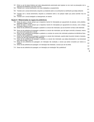 101
.
Entrar ou sair de áreas lindeiras sem estar adequadamente posicionado para ingresso na via e sem as precauções com a
segurança de pedestres e de outros veículos 131
102
.
Transitar com o veículo danificando a via, suas instalações ou equipamentos
131
103
.
Transitar com o veículo derramando, lançando ou arrastando sobre a via combustível ou lubrificante que esteja utilizando
132
104
.
Transitar com o veículo derramando, lançando ou arrastando sobre a via qualquer objeto que possa acarretar risco de
acidente 132
105
.
Transitar com o veículo desligado ou desengrenado, em declive
132
Seção II - Relacionadas às regras de preferência 133
106
.
Deixar de parar o veículo sempre que a respectiva marcha for interceptada por agrupamento de pessoas, como préstitos,
passeatas, desfiles e outros 135
107
.
Deixar de parar o veículo sempre que a respectiva marcha for interceptada por agrupamento de veículos, como cortejos,
formações militares e outros 135
108
.
Deixar de dar preferência de passagem a pedestre e a veículo não motorizado, que se encontrem na faixa a eles destinada
135
109
.
Deixar de dar preferência de passagem a pedestre e a veículo não motorizado, que não hajam concluído a travessia, mesmo
que ocorra sinal verde para o veículo 136
110
.
Deixar de dar preferência de passagem a pedestre e a condutor de veículo não motorizado portadores de deficiência física,
crianças, idosos e gestantes 136
111
.
Deixar de dar preferência de passagem a pedestre e a veículo não motorizado, quando estes houverem iniciado a travessia,
mesmo que não haja sinalização a eles destinada 136
112
.
Deixar de dar preferência de passagem a pedestre e a veículo não motorizado, que esteja atravessando a rua transversal
para onde se dirige o veículo 137
113
.
Deixar de dar preferência de passagem, em interseção não sinalizada, a veículo que estiver circulando por rodovia ou
rotatória 137
114
.
Deixar de dar preferência de passagem, em interseção não sinalizada, a veículo que vier da direita
137
115
.
Deixar de dar preferência de passagem, em interseção com sinalização "dê a preferência"
138
9
 