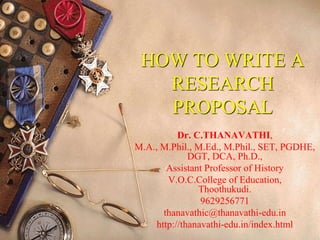 HOW TO WRITE A
RESEARCH
PROPOSAL
Dr. C.THANAVATHI,
M.A., M.Phil., M.Ed., M.Phil., SET, PGDHE,
DGT, DCA, Ph.D.,
Assistant Professor of History
V.O.C.College of Education,
Thoothukudi.
9629256771
thanavathic@thanavathi-edu.in
http://thanavathi-edu.in/index.html
 