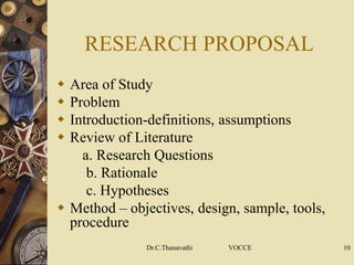 RESEARCH PROPOSAL
 Area of Study
 Problem
 Introduction-definitions, assumptions
 Review of Literature
a. Research Questions
b. Rationale
c. Hypotheses
 Method – objectives, design, sample, tools,
procedure
Dr.C.Thanavathi VOCCE 10
 