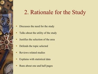 2. Rationale for the Study
 Discusses the need for the study
 Talks about the utility of the study
 Justifies the selection of the area
 Defends the topic selected
 Reviews related studies
 Explains with statistical data
 Runs about one and half pages
 