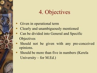 4. Objectives
 Given in operational term
 Clearly and unambiguously mentioned
 Can be divided into General and Specific
Objectives
 Should not be given with any pre-conceived
opinions.
 Should be more than five in numbers (Kerela
University – for M.Ed.)
 
