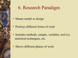 6. Research Paradigm
 Means model or design
 Portrays different forms of work
 Includes methods, sample, variables, tool (s),
statistical techniques, etc.
 Shows different phases of work
 