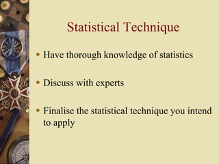 Statistical Technique
 Have thorough knowledge of statistics
 Discuss with experts
 Finalise the statistical technique you intend
to apply
 