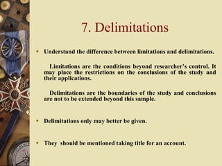 7. Delimitations
 Understand the difference between limitations and delimitations.
Limitations are the conditions beyond researcher’s control. It
may place the restrictions on the conclusions of the study and
their applications.
Delimitations are the boundaries of the study and conclusions
are not to be extended beyond this sample.
 Delimitations only may better be given.
 They should be mentioned taking title for an account.
 