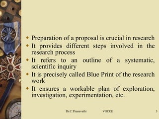  Preparation of a proposal is crucial in research
 It provides different steps involved in the
research process
 It refers to an outline of a systematic,
scientific inquiry
 It is precisely called Blue Print of the research
work
 It ensures a workable plan of exploration,
investigation, experimentation, etc.
Dr.C.Thanavathi VOCCE 3
 