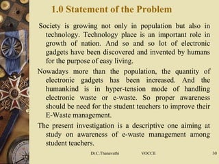 1.0 Statement of the Problem
Society is growing not only in population but also in
technology. Technology place is an important role in
growth of nation. And so and so lot of electronic
gadgets have been discovered and invented by humans
for the purpose of easy living.
Nowadays more than the population, the quantity of
electronic gadgets has been increased. And the
humankind is in hyper-tension mode of handling
electronic waste or e-waste. So proper awareness
should be need for the student teachers to improve their
E-Waste management.
The present investigation is a descriptive one aiming at
study on awareness of e-waste management among
student teachers.
Dr.C.Thanavathi VOCCE 30
 