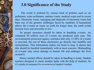 3.0 Significance of the Study
The world is polluted by various kind of pollutes such us air
pollutants, water pollutants, sanitary waste, medical waste and in recent
days. Electronic waste, managing and disposals of electronic waste had
been one of the greatest challenges faced by mankind. If humankind
allows the e-waste as waste on earth for longer time, the earth would
become toxic and unworthy to live.
So proper measures should be taken in handling e-waste. An
estimated 50 million tons of e-waste are produced each year. The
environmental protection agency estimates that only 15-20% of e-waste
is recycled, the rest of these electronics go directly into landfills and
incinerations. This information makes our heart to stop. It alarms that
this should be handled immediately with at most concern. Mishandling
of e-waste may cause damage to human life and endanger the lives
around it.
Hence needed efforts should be taken in handling e-waste. Student
teachers designed to create modern India with the help of students. So
it’s needy to measure the awareness of student teacher.
Dr.C.Thanavathi VOCCE 32
 