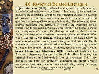4.0 Review of Related Literature
 Brijesh Sivathanu (2016) conducted a study on User’s Perspective:
Knowledge and Attitude towards E-Waste. In this study, the investigator
discussed the consumers’ awareness and preference towards the disposal
of e-waste. A primary survey was conducted using a structured
questionnaire among 600 consumers in Pune city. The exploratory factor
analysis technique was deployed to identify the awareness factors
contributing to the consumer’s preference towards the proper disposal
and management of e-waste. The findings showed that five important
factors contribute to the consumer’s preference during the disposal of e-
waste. Cynthia S. Subhaprada, Kalyani (2017) conducted Study on
awareness of e-waste management among medical students. Health
education to create awareness regarding the hazards and management of
e-waste is the need of the hour to reduce, reuse and recycle e-waste.
Sapna Mishra and Shamanna (2018) conducted Exploring the
Awareness Regarding E-waste and its Health Hazards among the
Informal Handlers in Musheerabad Area of Hyderabad. This study
highlights the need for awareness campaigns on proper e-waste
management practices to ensure occupational safety among the waste
handlers who belong to lower socio-economic strata.
Dr.C.Thanavathi VOCCE 33
 