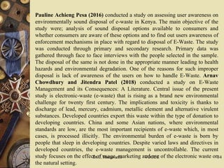  Pauline Achieng Pesa (2016) conducted a study on assessing user awareness on
environmentally sound disposal of e-waste in Kenya. The main objective of the
study were; analysis of sound disposal options available to consumers and
whether consumers are aware of these options and to find out users awareness of
enforcement mechanisms in place with regard to disposal of E-Waste. The study
was conducted through primary and secondary research. Primary data was
gathered through face to face interviews with the people selected in the sample.
The disposal of the same is not done in the appropriate manner leading to health
hazards and environmental degradation. One of the reasons for such improper
disposal is lack of awareness of the users on how to handle E-Waste. Arnav
Chowdhury and Jitendra Patel (2018) conducted a study on E-Waste
Management and its Consequences: A Literature. Central issue of the present
study is electronic-waste (e-waste) that is rising as a brand new environmental
challenge for twenty first century. The implications and toxicity is thanks to
discharge of lead, mercury, cadmium, metallic element and alternative virulent
substances. Developed countries export this waste within the type of donation to
developing countries. China and some Asian nations, where environmental
standards are low, are the most important recipients of e-waste which, in most
cases, is processed illicitly. The environmental burden of e-waste is born by
people that sleep in developing countries. Despite varied laws and directives in
developed countries, the e-waste management is uncontrollable. The current
study focuses on the effect of usage, marketing and use of the electronic waste on
the natural setting.
Dr.C.Thanavathi VOCCE 34
 