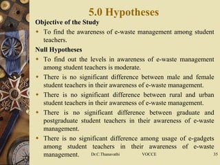 5.0 Hypotheses
Objective of the Study
 To find the awareness of e-waste management among student
teachers.
Null Hypotheses
 To find out the levels in awareness of e-waste management
among student teachers is moderate.
 There is no significant difference between male and female
student teachers in their awareness of e-waste management.
 There is no significant difference between rural and urban
student teachers in their awareness of e-waste management.
 There is no significant difference between graduate and
postgraduate student teachers in their awareness of e-waste
management.
 There is no significant difference among usage of e-gadgets
among student teachers in their awareness of e-waste
management. Dr.C.Thanavathi VOCCE 35
 