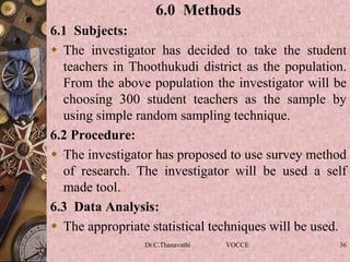 6.0 Methods
6.1 Subjects:
 The investigator has decided to take the student
teachers in Thoothukudi district as the population.
From the above population the investigator will be
choosing 300 student teachers as the sample by
using simple random sampling technique.
6.2 Procedure:
 The investigator has proposed to use survey method
of research. The investigator will be used a self
made tool.
6.3 Data Analysis:
 The appropriate statistical techniques will be used.
Dr.C.Thanavathi VOCCE 36
 