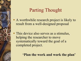 Parting Thought
 A worthwhile research project is likely to
result from a well-designed proposal
 This device also serves as a stimulus,
helping the researcher to move
systematically toward the goal of a
completed project.
‘Plan the work and work the plan’
 