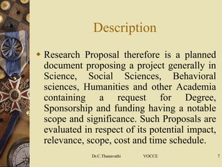 Description
 Research Proposal therefore is a planned
document proposing a project generally in
Science, Social Sciences, Behavioral
sciences, Humanities and other Academia
containing a request for Degree,
Sponsorship and funding having a notable
scope and significance. Such Proposals are
evaluated in respect of its potential impact,
relevance, scope, cost and time schedule.
Dr.C.Thanavathi VOCCE 7
 