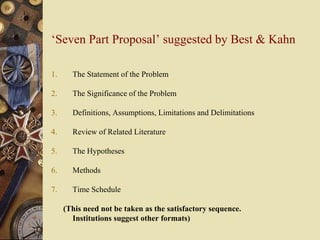 ‘Seven Part Proposal’ suggested by Best & Kahn
1. The Statement of the Problem
2. The Significance of the Problem
3. Definitions, Assumptions, Limitations and Delimitations
4. Review of Related Literature
5. The Hypotheses
6. Methods
7. Time Schedule
(This need not be taken as the satisfactory sequence.
Institutions suggest other formats)
 