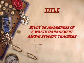 TITLE
STUDY ON AWARENESS OF
E-WASTE MANAGEMENT
AMONG STUDENT TEACHERS
 