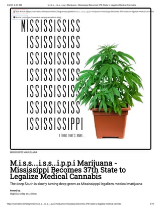 2/4/22, 6:41 AM M.i.s.s....i.s.s...i.p.p.i Marijuana - Mississippi Becomes 37th State to Legalize Medical Cannabis
https://cannabis.net/blog/news/m.i.s.s....i.s.s...i.p.p.i-marijuana-mississippi-becomes-37th-state-to-legalize-medical-cannabi 2/10
MISSISSIPPI MARIJUANA
M.i.s.s....i.s.s...i.p.p.i Marijuana -
Mississippi Becomes 37th State to
Legalize Medical Cannabis
The deep South is slowly turning deep green as Mississipppi legalizes medical marijuana
Posted by:

HighChi, today at 12:00am
 Edit Article (https://cannabis.net/mycannabis/c-blog-entry/update/m.i.s.s....i.s.s...i.p.p.i-marijuana-mississippi-becomes-37th-state-to-legalize-medical-cannabi)
 Article List (https://cannabis.net/mycannabis/c-blog)
 