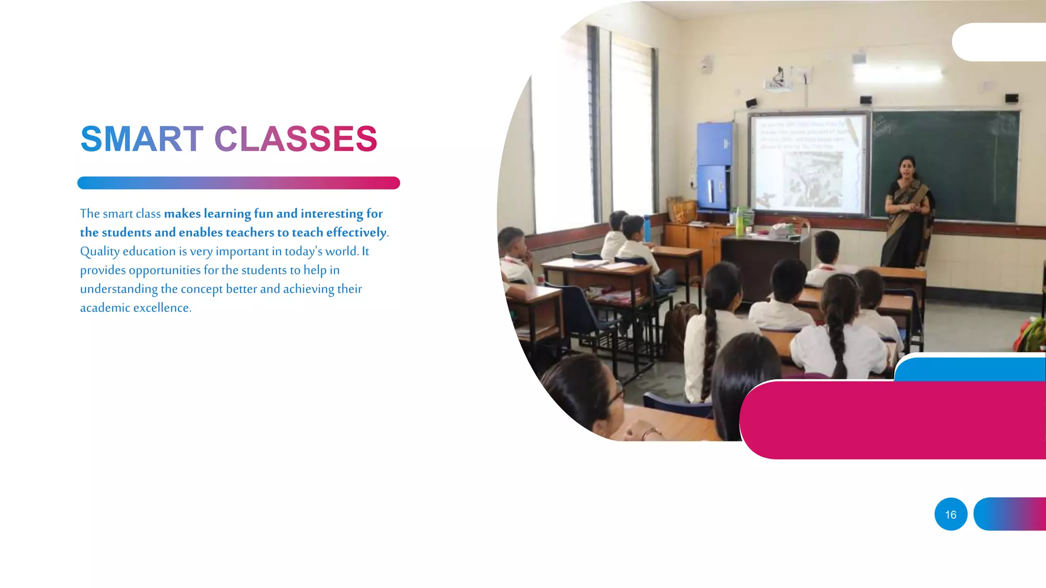 16
The smart class makes learning fun and interesting for
the students andenables teachers to teach effectively.
Quality education is very important in today's world.It
provides opportunities forthe students tohelp in
understanding the concept better andachieving their
academic excellence.
 