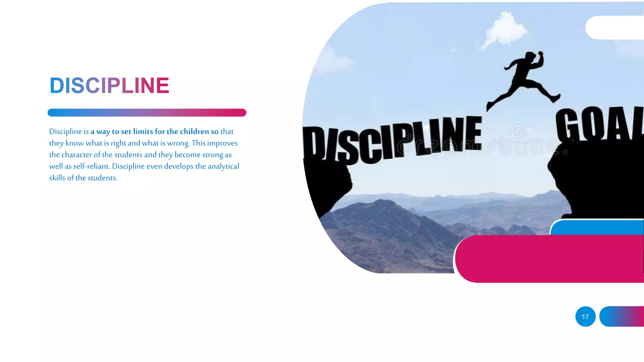 17
Discipline is away to set limits for the children so that
they know what is rightandwhat is wrong.This improves
the character ofthe students andthey become strong as
well as self-reliant. Discipline even develops the analytical
skills ofthe students.
 