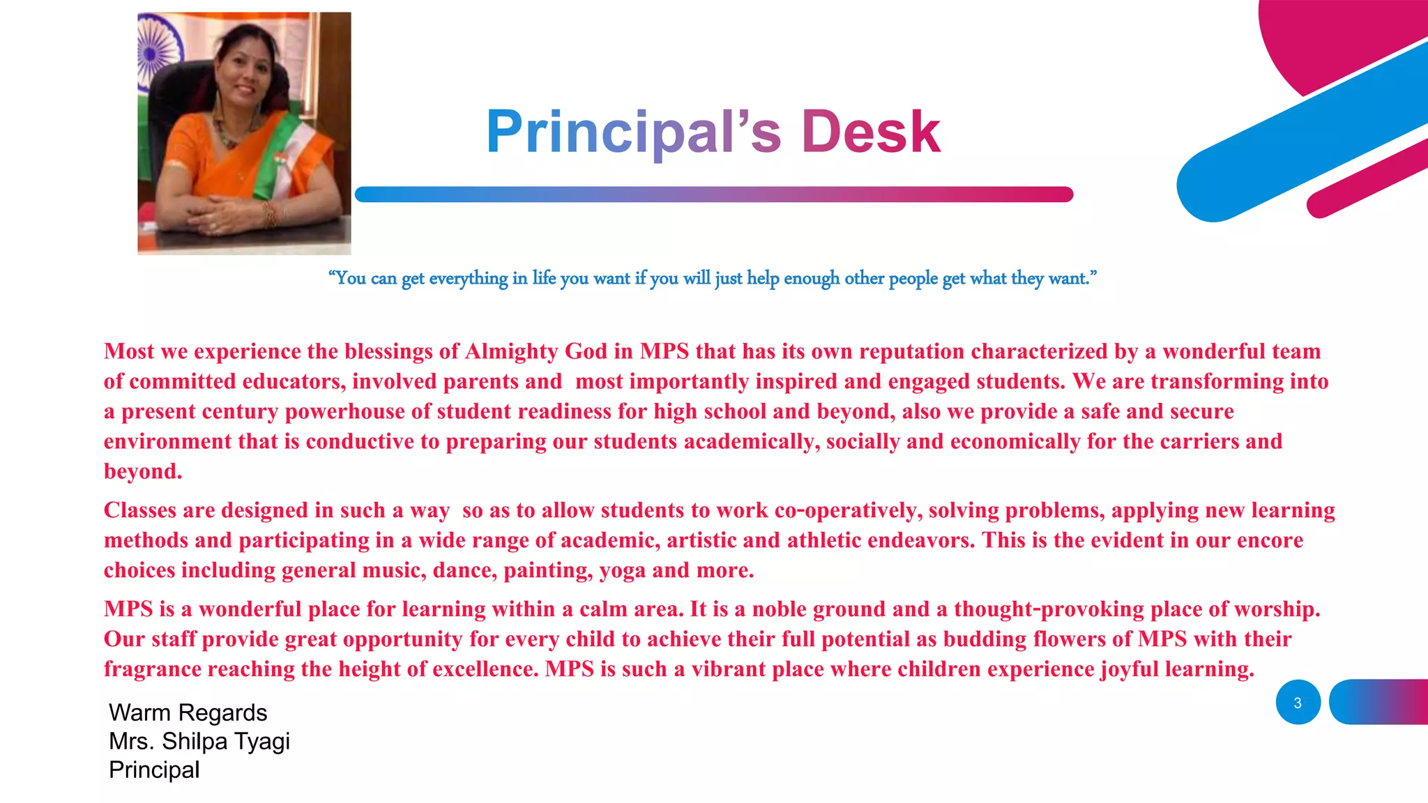 “You can get everything in life you want if you will just help enough other people get what they want.”
Most we experience the blessings of Almighty God in MPS that has its own reputation characterized by a wonderful team
of committed educators, involved parents and most importantly inspired and engaged students. We are transforming into
a present century powerhouse of student readiness for high school and beyond, also we provide a safe and secure
environment that is conductive to preparing our students academically, socially and economicallyfor the carriersand
beyond.
Classes are designed in such a way so as to allow students to work co-operatively, solving problems, applying new learning
methods and participating in a wide range of academic, artistic and athletic endeavors. This is the evident in our encore
choices including general music, dance, painting, yoga and more.
MPS is a wonderful place for learning within a calm area. It is a noble ground and a thought-provoking place of worship.
Our staff provide great opportunity for every child to achieve their full potential as budding flowers of MPS with their
fragrance reaching the height of excellence. MPS is such a vibrant place where children experience joyful learning.
3
Warm Regards
Mrs. Shilpa Tyagi
Principal
 