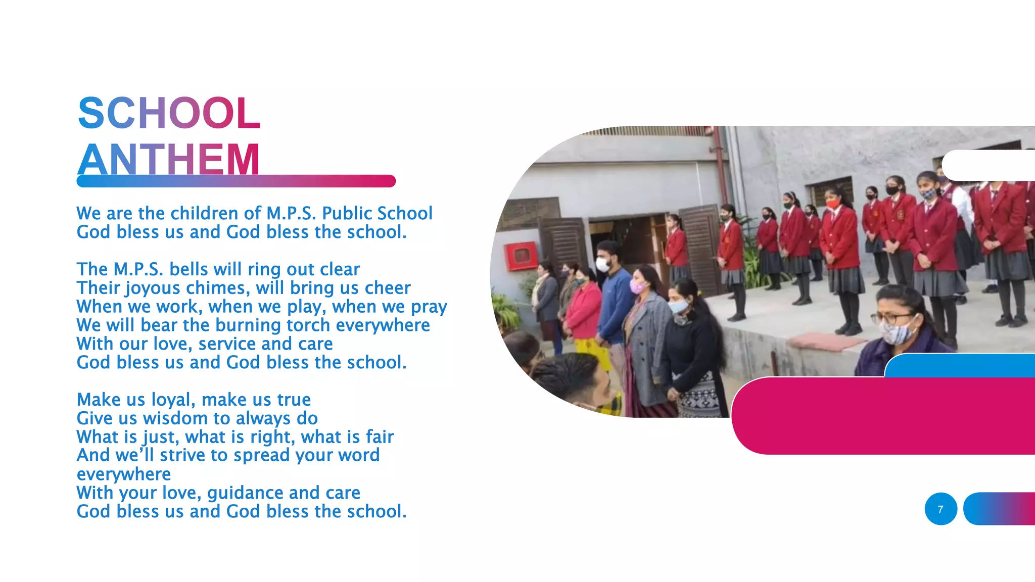 7
We are the children of M.P.S. Public School
God bless us and God bless the school.
The M.P.S. bells will ring out clear
Their joyous chimes, will bring us cheer
When we work, when we play, when we pray
We will bear the burning torch everywhere
With our love, service and care
God bless us and God bless the school.
Make us loyal, make us true
Give us wisdom to always do
What is just, what is right, what is fair
And we’ll strive to spread your word
everywhere
With your love, guidance and care
God bless us and God bless the school.
 