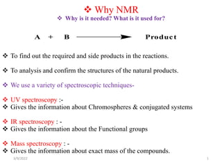  Why NMR
 Why is it needed? What is it used for?
 To find out the required and side products in the reactions.
 To analysis and confirm the structures of the natural products.
 We use a variety of spectroscopic techniques-
 UV spectroscopy :-
 Gives the information about Chromospheres & conjugated systems
 IR spectroscopy : -
 Gives the information about the Functional groups
 Mass spectroscopy : -
 Gives the information about exact mass of the compounds.
A + B Product
3/9/2022 1
 