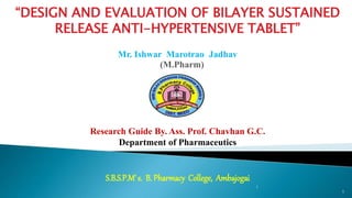 1
1
.
“DESIGN AND EVALUATION OF BILAYER SUSTAINED
RELEASE ANTI-HYPERTENSIVE TABLET”
Mr. Ishwar Marotrao Jadhav
(M.Pharm)
Research Guide By. Ass. Prof. Chavhan G.C.
Department of Pharmaceutics
S.B.S.P.M’ s. B. Pharmacy College, Ambajogai
 