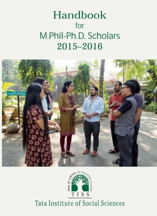 Tata Institute of Social Sciences
Handbook
for
M.Phil-Ph.D. Scholars
2015–2016
Main Campus
V.N. Purav Marg, Deonar, Mumbai 400088
Phone: 91-22-2552 5000; Fax: 91-22-2552 5050
Malti and Jal A.D. Naoroji Campus
Deonar Farm Road, Mumbai 400088
Phone: 91-22-2552 5000; Fax: 91-22-2552 5060
TISS Tuljapur
P
.O. No. 09, Tuljapur, Dist. Osmanabad 413 601
Phone: 9270105222; Fax: 91-2471-242061
TISS Guwahati
14-A, Bhuban Road, Uzanbazar, Guwahati 781 001, Assam
Phone: 91-361-2510342/2736765/2736526 Fax: 91-361-2410423
TISS Hyderabad
SR Sankaran Block, AMR-AP Academy of Rural Development,
Rajendranagar, Hyderabad 500 030, Andhra Pradesh
Phone: 91-40-24017701/02/03
http://tiss.edu
TISS Mumbai
 