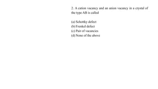 2. A cation vacancy and an anion vacancy in a crystal of
the type AB is called
(a) Schottky defect
(b) Frenkel defect
(c) Pair of vacancies
(d) None of the above
 