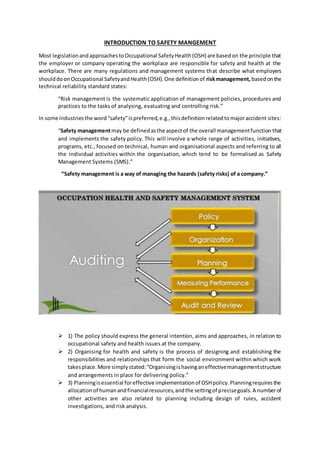 INTRODUCTION TO SAFETY MANGEMENT
Most legislationandapproachestoOccupational SafetyHealth(OSH) are basedon the principle that
the employer or company operating the workplace are responsible for safety and health at the
workplace. There are many regulations and management systems that describe what employers
shoulddoonOccupational SafetyandHealth(OSH).One definitionof riskmanagement, basedonthe
technical reliability standard states:
“Risk management is the systematic application of management policies, procedures and
practices to the tasks of analysing, evaluating and controlling risk.”
In some industriesthe word“safety”ispreferred,e.g.,thisdefinitionrelatedtomajoraccident sites:
“Safety managementmay be definedasthe aspectof the overall managementfunction that
and implements the safety policy. This will involve a whole range of activities, initiatives,
programs, etc., focused on technical, human and organisational aspects and referring to all
the individual activities within the organisation, which tend to be formalised as Safety
Management Systems (SMS).”
“Safety management is a way of managing the hazards (safety risks) of a company.”
 1) The policy should express the general intention, aims and approaches, in relation to
occupational safety and health issues at the company.
 2) Organising for health and safety is the process of designing and establishing the
responsibilities and relationships that form the social environment within which work
takesplace.More simplystated:“Organisingishavinganeffectivemanagementstructure
and arrangements in place for delivering policy.”
 3) Planningisessential foreffective implementationof OSHpolicy.Planningrequiresthe
allocationof humanandfinancialresources,andthe settingof precisegoals.A numberof
other activities are also related to planning including design of rules, accident
investigations, and risk analysis.
 