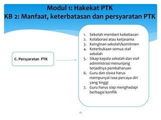 Modul 1: Hakekat PTK
KB 2: Manfaat, keterbatasan dan persyaratan PTK
12
C. Persyaratan PTK
1. Sekolah memberi kebebasan
2. Kolaborasi atau kerjasama
3. Keinginan sekolah/komitmen
4. Keterbukaan semua staf
sekolah
5. Sikap kepala sekolah dan staf
administrasi menunjang
terjadinya pembaharuan
6. Guru dan siswa harus
mempunyai rasa percaya diri
yang tinggi
7. Guru harus siap menghadapi
berbagai konflik
 