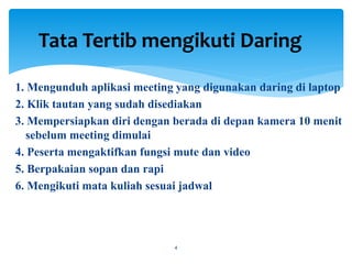 1. Mengunduh aplikasi meeting yang digunakan daring di laptop
2. Klik tautan yang sudah disediakan
3. Mempersiapkan diri dengan berada di depan kamera 10 menit
sebelum meeting dimulai
4. Peserta mengaktifkan fungsi mute dan video
5. Berpakaian sopan dan rapi
6. Mengikuti mata kuliah sesuai jadwal
Tata Tertib mengikuti Daring
4
 