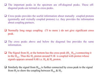  The important peaks in the spectrum are off-diagonal peaks. These off-
diagonal peaks are termed as cross peaks.
 Cross peaks provides the useful information about mutually coupled protons
(geminally and vicinally coupled protons) i.e. they provides the information
about coupling partners.
 Normally long range coupling (5J to more ) do not give significant cross
peak.
 The cross peaks above and below the diagonal line provides the same
information.
 The Signal from H2 at the bottom has the cross peak (H2 , H4,6) connecting it
to the H4,6. Thus the H2 proton around 9.1δ is coupled with proton whose
signals appears around 8.6δ i.e. H4 & H6 proton.
 Similarly the signal from H4,6 is further connected by cross peak to the signal
from H5 to show the coupling between H4,6 & H5.
 