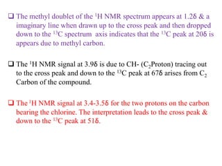  The methyl doublet of the 1H NMR spectrum appears at 1.2δ & a
imaginary line when drawn up to the cross peak and then dropped
down to the 13C spectrum axis indicates that the 13C peak at 20δ is
appears due to methyl carbon.
 The 1H NMR signal at 3.9δ is due to CH- (C2Proton) tracing out
to the cross peak and down to the 13C peak at 67δ arises from C2
Carbon of the compound.
 The 1H NMR signal at 3.4-3.5δ for the two protons on the carbon
bearing the chlorine. The interpretation leads to the cross peak &
down to the 13C peak at 51δ.
 