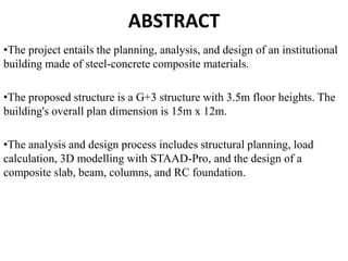 ABSTRACT
•The project entails the planning, analysis, and design of an institutional
building made of steel-concrete composite materials.
•The proposed structure is a G+3 structure with 3.5m floor heights. The
building's overall plan dimension is 15m x 12m.
•The analysis and design process includes structural planning, load
calculation, 3D modelling with STAAD-Pro, and the design of a
composite slab, beam, columns, and RC foundation.
 