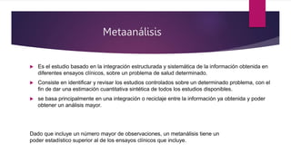 Metaanálisis
 Es el estudio basado en la integración estructurada y sistemática de la información obtenida en
diferentes ensayos clínicos, sobre un problema de salud determinado.
 Consiste en identificar y revisar los estudios controlados sobre un determinado problema, con el
fin de dar una estimación cuantitativa sintética de todos los estudios disponibles.
 se basa principalmente en una integración o reciclaje entre la información ya obtenida y poder
obtener un análisis mayor.
Dado que incluye un número mayor de observaciones, un metanálisis tiene un
poder estadístico superior al de los ensayos clínicos que incluye.
 