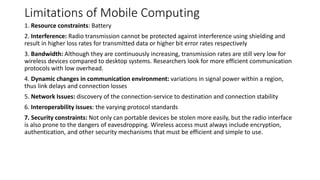 Limitations of Mobile Computing
1. Resource constraints: Battery
2. Interference: Radio transmission cannot be protected against interference using shielding and
result in higher loss rates for transmitted data or higher bit error rates respectively
3. Bandwidth: Although they are continuously increasing, transmission rates are still very low for
wireless devices compared to desktop systems. Researchers look for more efficient communication
protocols with low overhead.
4. Dynamic changes in communication environment: variations in signal power within a region,
thus link delays and connection losses
5. Network Issues: discovery of the connection-service to destination and connection stability
6. Interoperability issues: the varying protocol standards
7. Security constraints: Not only can portable devices be stolen more easily, but the radio interface
is also prone to the dangers of eavesdropping. Wireless access must always include encryption,
authentication, and other security mechanisms that must be efficient and simple to use.
 