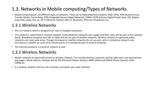 1.3. Networks in Mobile computing/Types of Networks
• Mobile computing will use different types of networks. These can be fixed telephone network, GSM, GPRS, ATM (Asynchronous
Transfer Mode), Frame Relay, ISDN (Integrated Service Digital Network), CDMA, CDPD (Cellular Digital Packet data), DSL (Digital
Subscriber Loop), Dial-up, Wi-Fi (Wireless Fidelity), 802.11, Bluetooth, Ethernet, Broadband, etc.
1.3.1 Wireline Networks
• This is a network, which is designed over wire or tangible conductors.
• This network is called fixed or wireline network. Fixed telephone networks over copper and fiber-optic will be part of this network
family. Broadband networks over DSL or Cable will also be part of wireline networks. Wireline network are generally public
networks and cover wide areas. Though microwave or satellite networks do not use wire, when a telephone network uses
microwave or satellite as a part of its infrastructure, it is considered part of wireline networks.
• The Internet backbone is a wireline network as well.
1.3.2 Wireless Networks
• Mobile networks are generally termed as wireless network. This includes wireless networks used by radio taxis, one way and two-
way pager, cellular phones. Example will be PCS (Personal Cellular System), AMPS (Advanced Mobile Phone System), GSM,
CDMA,etc.
• In a wireless network ,the last mile is wireless and works over radio interface.
 