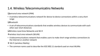 1.4. Wireless Telecommunicatins Networks
personal area network (PAN)
• A wireless telecommunications network for device-to-device connections within a very short
range
Bluetooth
• A set of telecommunications standards that enables wireless devices to communicate with each
other over short distances
Wireless Local Area Networks and Wi-fi
wireless local area network (WLAN)
• A telecommunications network that enables users to make short range wireless connections to
the Internet or another network
 Wi-Fi (wireless fidelity)
• The common name used to describe the IEEE 802.11 standard used on most WLANs
 