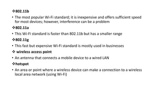 802.11b
• The most popular Wi-Fi standard; it is inexpensive and offers sufficient speed
for most devices; however, interference can be a problem
802.11a
• This Wi-Fi standard is faster than 802.11b but has a smaller range
802.11g
• This fast but expensive Wi-Fi standard is mostly used in businesses
 wireless access point
• An antenna that connects a mobile device to a wired LAN
hotspot
• An area or point where a wireless device can make a connection to a wireless
local area network (using Wi-Fi)
 