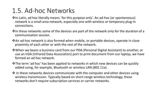 1.5. Ad-hoc Networks
In Latin, ad hoc literally means `for this purpose only'. An ad-hoc (or spontaneous)
network is a small area network, especially one with wireless or temporary plug-in
connections.
In these networks some of the devices are part of the network only for the duration of a
communication session.
An ad-hoc network is also formed when mobile, or portable devices, operate in close
proximity of each other or with the rest of the network.
When we beam a business card from our PDA (Personal Digital Assistant) to another, or
use an IrDA (Infrared Data Association) port to print document from our laptop, we have
formed an ad hoc network.
The term 'ad hoc' has been applied to networks in which new devices can be quickly
added using, for example, Bluetooth or wireless LAN (802.11x).
 In these networks devices communicate with the computer and other devices using
wireless transmission. Typically based on short-range wireless technology, these
networks don't require subscription services or carrier networks.
 