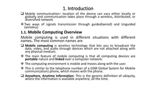 1. Introduction
 Mobile communication─ location of the device can vary either locally or
globally and communication takes place through a wireless, distributed, or
diversified network
Two ways of signals transmission through guided(wired) and Unguided
(wireless)
1.1. Mobile Computing Overview
Mobile computing is used in different situations with different
names. The most common names are
 Mobile computing is wireless technology that lets you to broadcast the
data, video, and audio through devices which are not attached along with
any physical medium.
 The main feature of mobile computing is that all computing devices are
portable nature and linked over a computer network.
 The computing environment is mobile and moves along with the user.
 This is similar to the telephone number of a GSM Global System for Mobile
communication) phone, which moves with the phone.
 Anywhere, Anytime Information: This is the generic definition of ubiquity,
where the information is available anywhere, all the time.
 