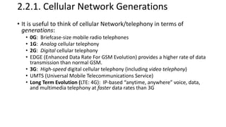 2.2.1. Cellular Network Generations
• It is useful to think of cellular Network/telephony in terms of
generations:
• 0G: Briefcase-size mobile radio telephones
• 1G: Analog cellular telephony
• 2G: Digital cellular telephony
• EDGE (Enhanced Data Rate For GSM Evolution) provides a higher rate of data
transmission than normal GSM.
• 3G: High-speed digital cellular telephony (including video telephony)
• UMTS (Universal Mobile Telecommunications Service)
• Long Term Evolution (LTE: 4G): IP-based “anytime, anywhere” voice, data,
and multimedia telephony at faster data rates than 3G
 