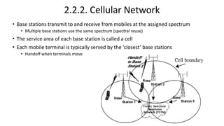 2.2.2. Cellular Network
• Base stations transmit to and receive from mobiles at the assigned spectrum
• Multiple base stations use the same spectrum (spectral reuse)
• The service area of each base station is called a cell
• Each mobile terminal is typically served by the ‘closest’ base stations
• Handoff when terminals move
 